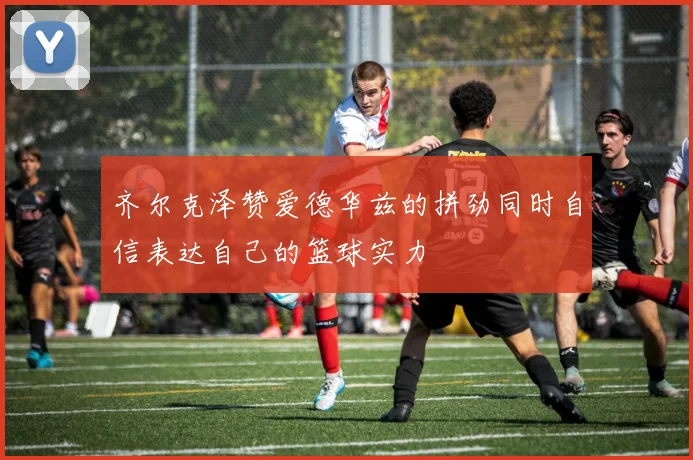 齐尔克泽赞爱德华兹的拼劲同时自信表达自己的篮球实力