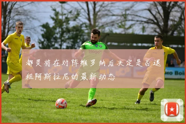 都灵将在对阵维罗纳后决定是否退租阿斯拉尼的最新动态