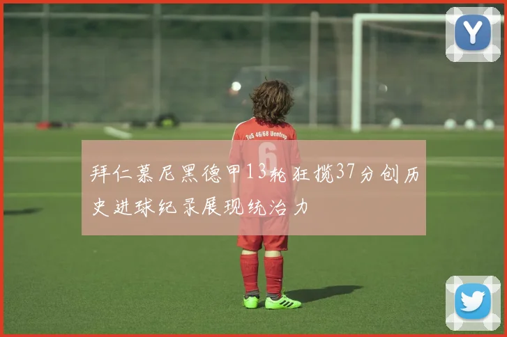 拜仁慕尼黑德甲13轮狂揽37分创历史进球纪录展现统治力