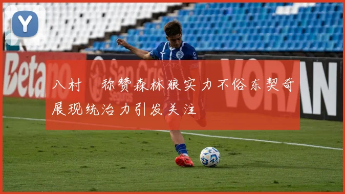 八村塁称赞森林狼实力不俗东契奇展现统治力引发关注