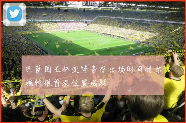 巴萨国王杯变阵争夺出场时间特尔施特根首发位置成疑