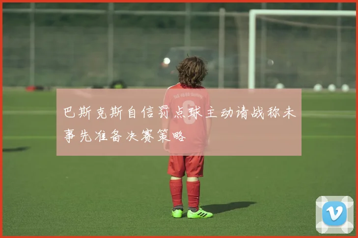 巴斯克斯自信罚点球主动请战称未事先准备决赛策略