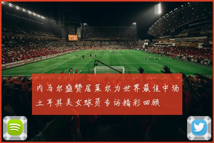 内马尔盛赞居莱尔为世界最佳中场土耳其美女球员专访精彩回顾