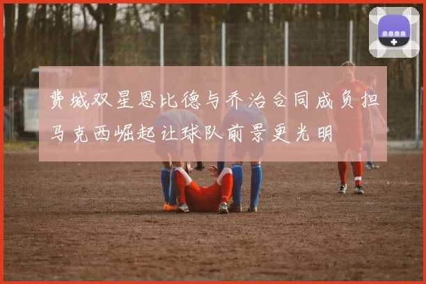 费城双星恩比德与乔治合同成负担马克西崛起让球队前景更光明