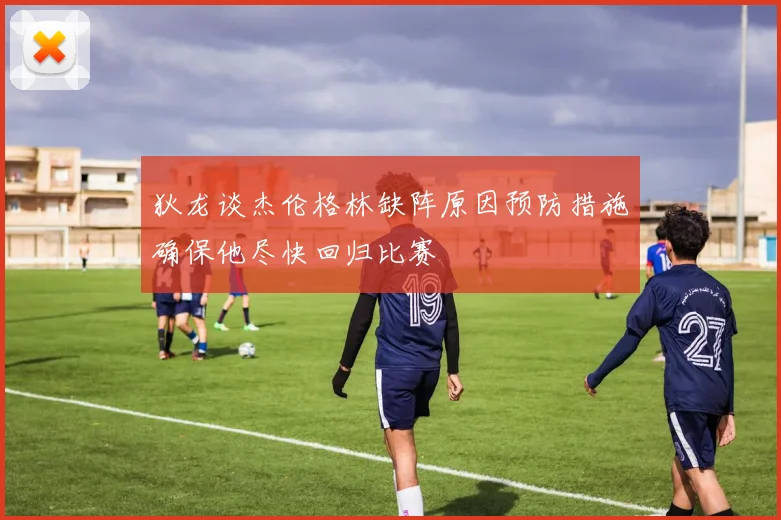 狄龙谈杰伦格林缺阵原因预防措施确保他尽快回归比赛