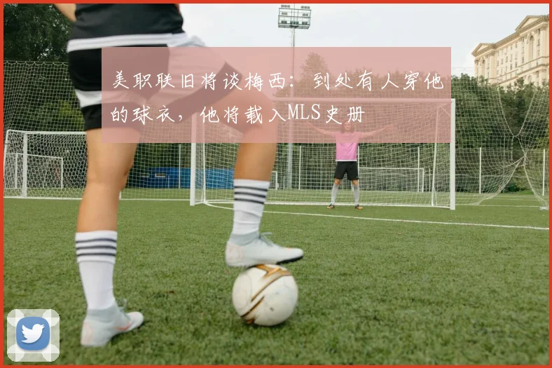 美职联旧将谈梅西：到处有人穿他的球衣，他将载入MLS史册