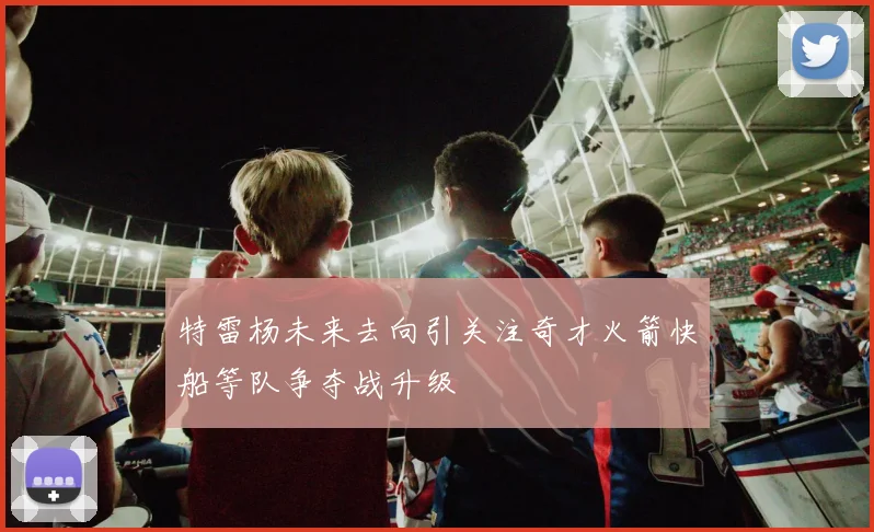 特雷杨未来去向引关注奇才火箭快船等队争夺战升级