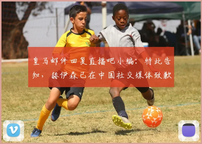 皇马邮件回复直播吧小编：特此告知，赫伊森已在中国社交媒体致歉