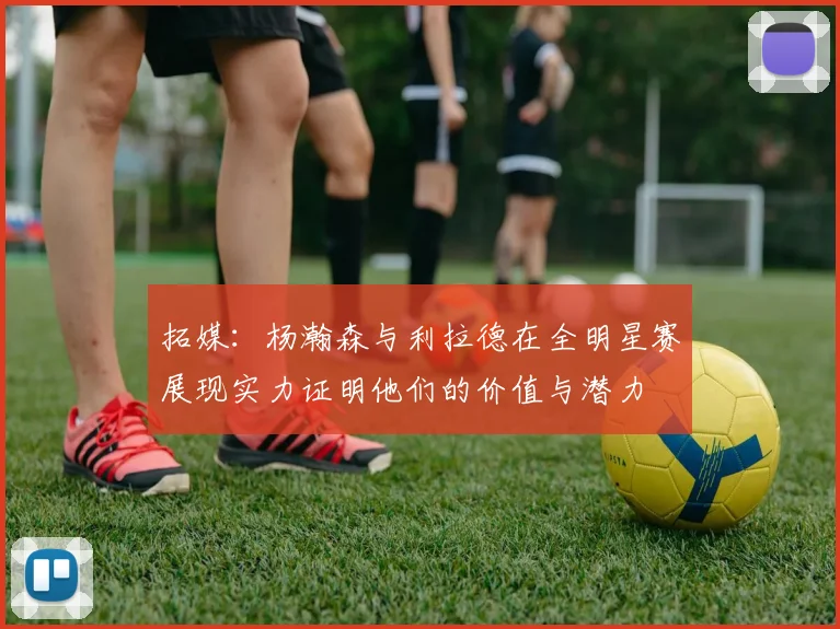 拓媒：杨瀚森与利拉德在全明星赛展现实力证明他们的价值与潜力