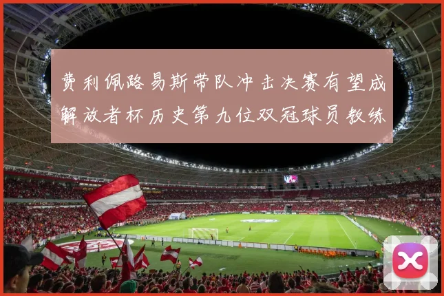 费利佩路易斯带队冲击决赛有望成解放者杯历史第九位双冠球员教练
