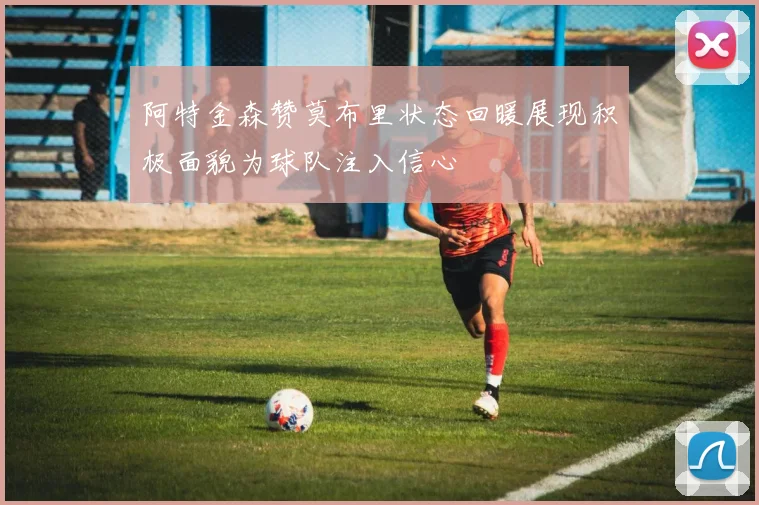 阿特金森赞莫布里状态回暖展现积极面貌为球队注入信心