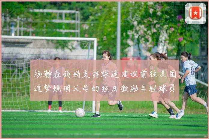 杨瀚森妈妈支持球迷建议前往美国追梦姚明父母的经历激励年轻球员