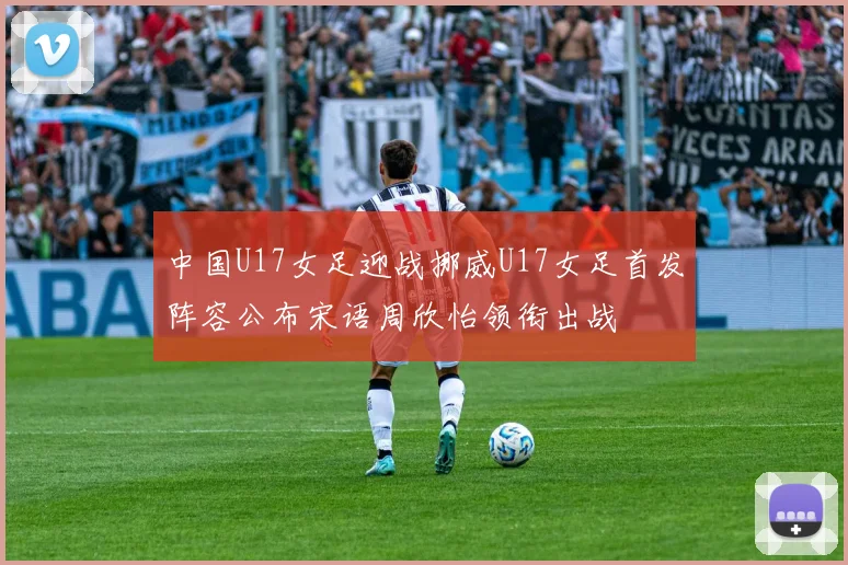 中国U17女足迎战挪威U17女足首发阵容公布宋语周欣怡领衔出战