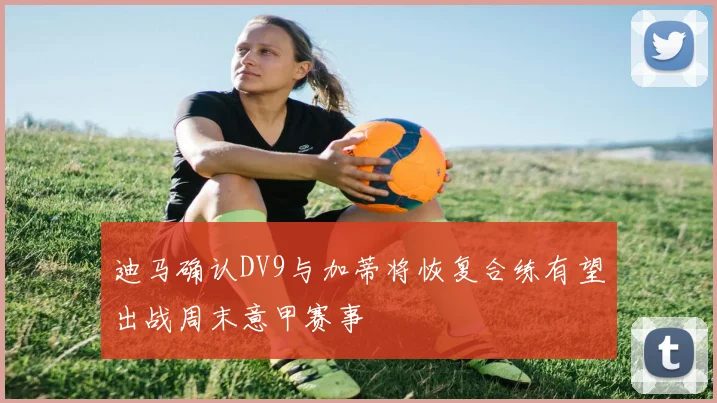迪马确认DV9与加蒂将恢复合练有望出战周末意甲赛事