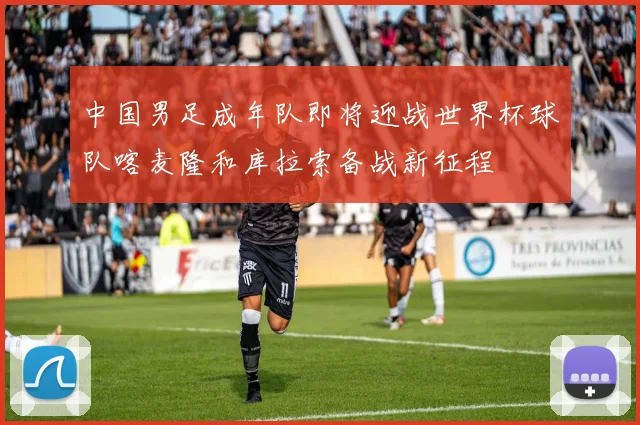 中国男足成年队即将迎战世界杯球队喀麦隆和库拉索备战新征程