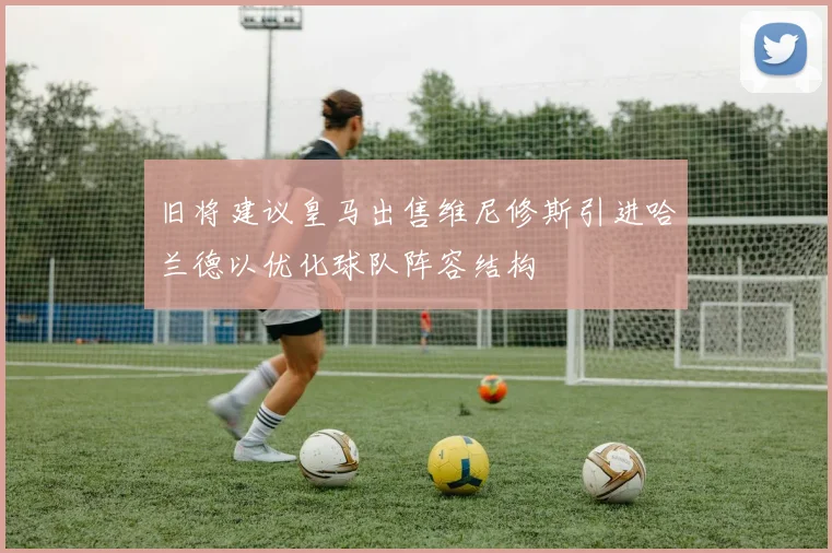 旧将建议皇马出售维尼修斯引进哈兰德以优化球队阵容结构