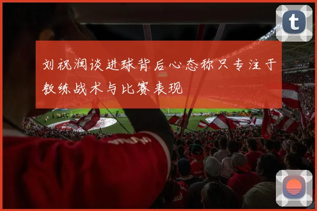 刘祝润谈进球背后心态称只专注于教练战术与比赛表现