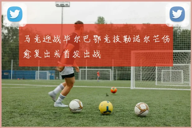 马竞迎战毕尔巴鄂竞技勒诺尔芒伤愈复出或首发出战