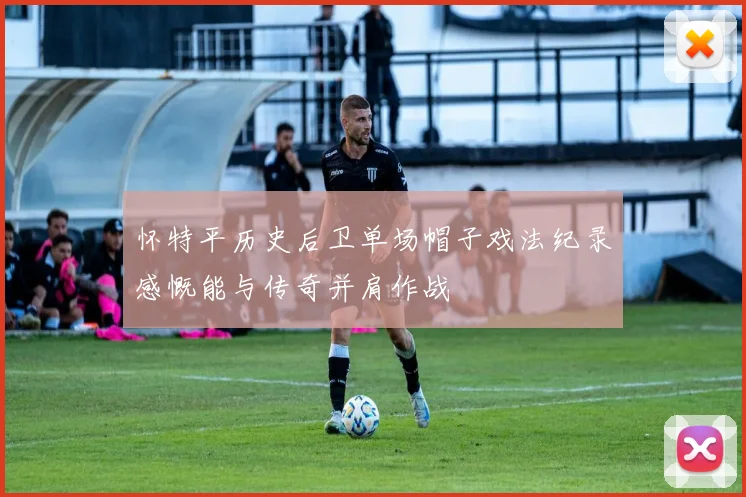 怀特平历史后卫单场帽子戏法纪录感慨能与传奇并肩作战