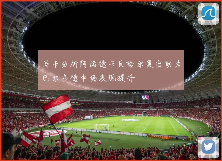 马卡分析阿诺德卡瓦哈尔复出助力巴尔韦德中场表现提升