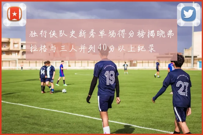独行侠队史新秀单场得分榜揭晓弗拉格与三人并列40分以上纪录