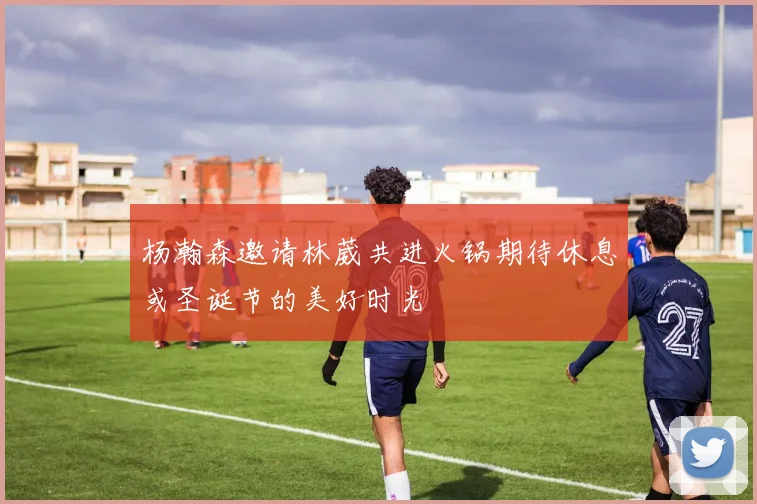 杨瀚森邀请林葳共进火锅期待休息或圣诞节的美好时光